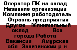 Оператор ПК на склад › Название организации ­ Компания-работодатель › Отрасль предприятия ­ Другое › Минимальный оклад ­ 28 000 - Все города Работа » Вакансии   . Амурская обл.,Завитинский р-н